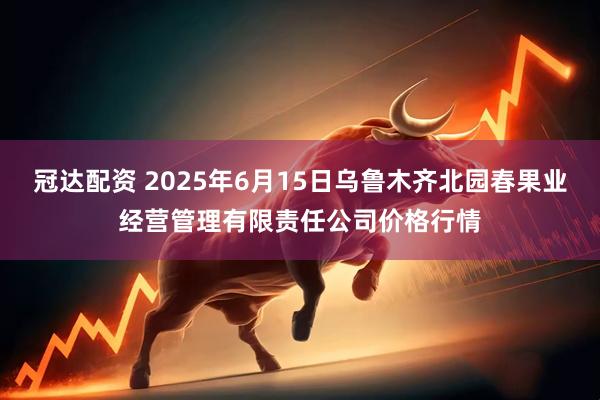 冠达配资 2025年6月15日乌鲁木齐北园春果业经营管理有限责任公司价格行情