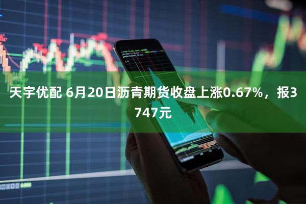 天宇优配 6月20日沥青期货收盘上涨0.67%，报3747元
