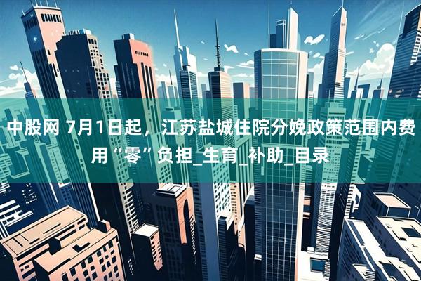 中股网 7月1日起，江苏盐城住院分娩政策范围内费用“零”负担_生育_补助_目录