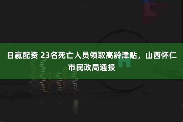 日赢配资 23名死亡人员领取高龄津贴，山西怀仁市民政局通报