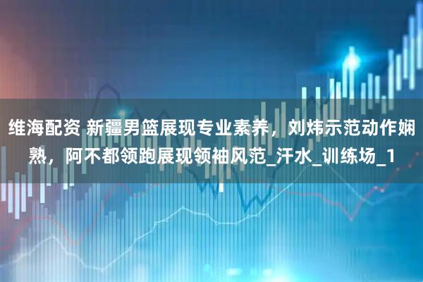 维海配资 新疆男篮展现专业素养，刘炜示范动作娴熟，阿不都领跑展现领袖风范_汗水_训练场_1