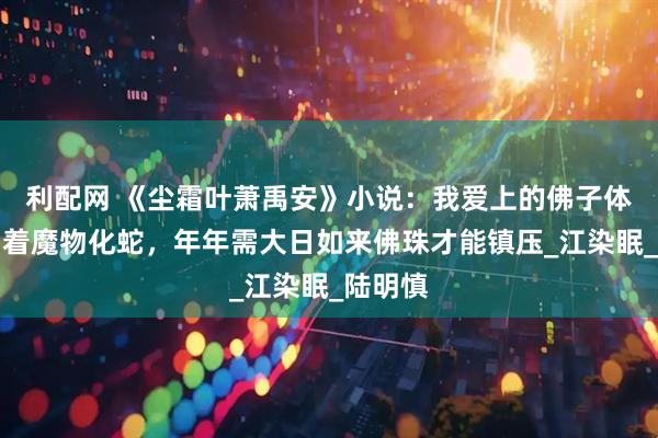利配网 《尘霜叶萧禹安》小说：我爱上的佛子体内封印着魔物化蛇，年年需大日如来佛珠才能镇压_江染眠_陆明慎