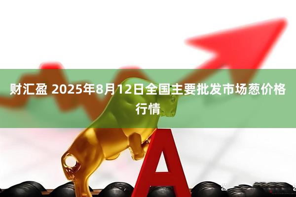 财汇盈 2025年8月12日全国主要批发市场葱价格行情