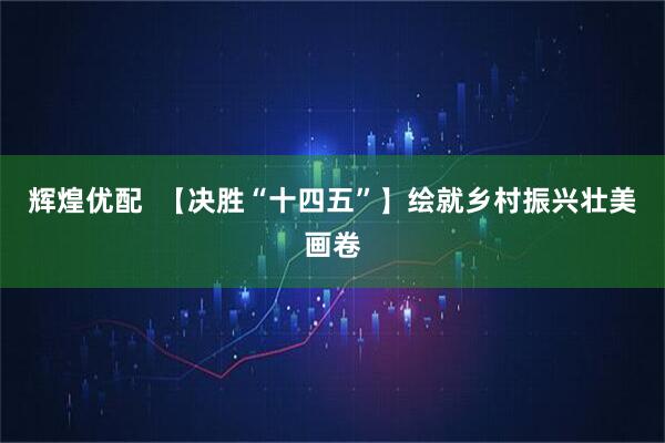 辉煌优配  【决胜“十四五”】绘就乡村振兴壮美画卷