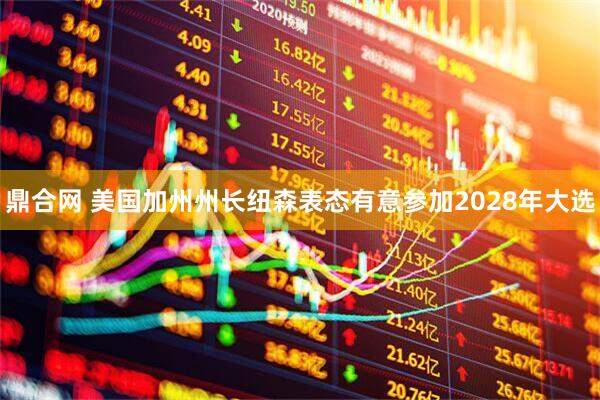 鼎合网 美国加州州长纽森表态有意参加2028年大选