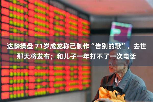 达麟操盘 71岁成龙称已制作“告别的歌”，去世那天将发布；和儿子一年打不了一次电话
